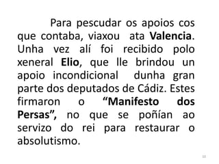 Para pescudar os apoios cos
que contaba, viaxou ata Valencia.
Unha vez alí foi recibido polo
xeneral Elio, que lle brindou un
apoio incondicional dunha gran
parte dos deputados de Cádiz. Estes
firmaron o “Manifesto dos
Persas”, no que se poñían ao
servizo do rei para restaurar o
absolutismo.
                                      10
 
