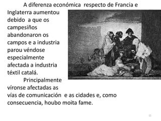 A diferenza económica respecto de Francia e
Inglaterra aumentou
debido a que os
campesiños
abandonaron os
campos e a industria
parou véndose
especialmente
afectada a industria
téxtil catalá.
        Principalmente
víronse afectadas as
vías de comunicación e as cidades e, como
consecuencia, houbo moita fame.
                                                      11
 