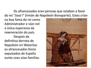 Os afrancesados eran persoas que estaban a favor
do rei “José I” (irmán de Napoleón Bonaparte). Estes crían
na boa fama do rei como
Administrador e vían nel
a única esperanza da
rexeneración do país.
       Despois da
definitiva derrota de
Napoleón en Waterloo
os afrancesados foron
expulsados de España
xunto coas súas familias.
                                                       13
 