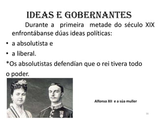 Ideas e gobernantes
       Durante a primeira metade do século XIX
  enfrontábanse dúas ideas políticas:
• a absolutista e
• a liberal.
*Os absolutistas defendían que o rei tivera todo
o poder.


                            Alfonso XII e a súa muller


                                                         16
 
