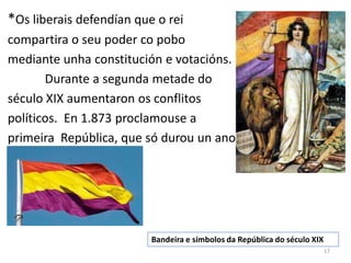 *Os liberais defendían que o rei
compartira o seu poder co pobo
mediante unha constitución e votacións.
       Durante a segunda metade do
século XIX aumentaron os conflitos
políticos. En 1.873 proclamouse a
primeira República, que só durou un ano..




                          Bandeira e símbolos da República do século XIX
                                                                           17
 