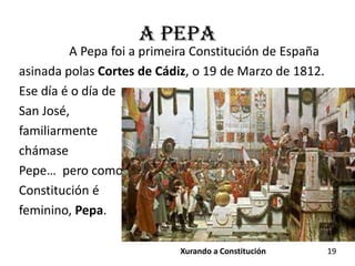 a Pepa
         A Pepa foi a primeira Constitución de España
asinada polas Cortes de Cádiz, o 19 de Marzo de 1812.
Ese día é o día de
San José,
familiarmente
chámase
Pepe… pero como
Constitución é
feminino, Pepa.

                            Xurando a Constitución      19
 