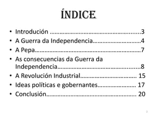 Índice
• Introdución …………………………………………........3
• A Guerra da Independencia…………………………4
• A Pepa…………………………………………………………7
• As consecuencias da Guerra da
  Independencia…………………………………….........8
• A Revolución Industrial…………………………….. 15
• Ideas políticas e gobernantes…………………… 17
• Conclusión……………………………………………….. 20

                                             2
 