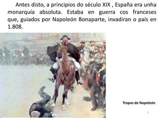 Antes disto, a principios do século XIX , España era unha
monarquía absoluta. Estaba en guerra cos franceses
que, guiados por Napoleón Bonaparte, invadiran o país en
1.808.




                                              Tropas de Napoleón

                                                           5
 