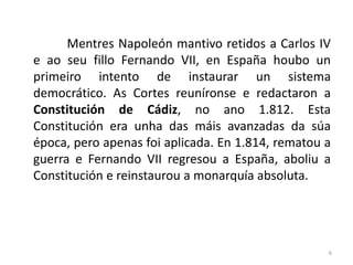 Mentres Napoleón mantivo retidos a Carlos IV
e ao seu fillo Fernando VII, en España houbo un
primeiro intento de instaurar un sistema
democrático. As Cortes reuníronse e redactaron a
Constitución de Cádiz, no ano 1.812. Esta
Constitución era unha das máis avanzadas da súa
época, pero apenas foi aplicada. En 1.814, rematou a
guerra e Fernando VII regresou a España, aboliu a
Constitución e reinstaurou a monarquía absoluta.




                                                   6
 
