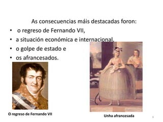 As consecuencias máis destacadas foron:
•   o regreso de Fernando VII,
•   a situación económica e internacional,
•   o golpe de estado e
•   os afrancesados.




O regreso de Fernando VII            Unha afrancesada   8
 
