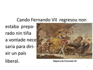 Cando Fernando VII regresou non
estaba prepa-
rado nin tiña
a vontade nece-
saria para diri-
xir un país
liberal.             Regreso de Fernando VII

                                               9
 
