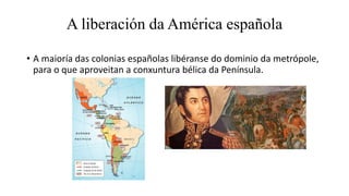 • A maioría das colonias españolas libéranse do dominio da metrópole,
para o que aproveitan a conxuntura bélica da Penínsu...
