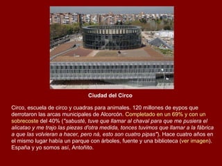 Ciudad del Circo   Circo, escuela de circo y cuadras para animales. 120 millones de eypos que derrotaron las arcas municipales de Alcorcón.  Completado en un 69% y con un  sobrecoste  del 40%  ( "sabusté, tuve que llamar al chaval para que me pusiera el alicatao y me trajo las piezas d'otra medida, tonces tuvimos que llamar a la fábrica a que las volvieran a hacer, pero ná, esto son cuatro pipas" ). Hace cuatro años en el mismo lugar había un parque con árboles, fuente y una biblioteca ( ver imagen ). España y yo somos así, Antoñito. 