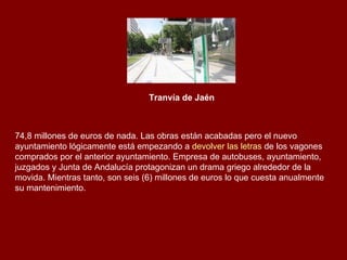 Tranvía de Jaén   74,8 millones de euros de nada. Las obras están acabadas pero el nuevo ayuntamiento lógicamente está empezando a  devolver las letras  de los vagones comprados por el anterior ayuntamiento. Empresa de autobuses, ayuntamiento, juzgados y Junta de Andalucía protagonizan un drama griego alrededor de la movida. Mientras tanto, son seis (6) millones de euros lo que cuesta anualmente su mantenimiento. 