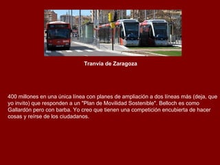 Tranvía de Zaragoza 400 millones en una única línea con planes de ampliación a dos líneas más (deja, que yo invito) que responden a un "Plan de Movilidad Sostenible". Belloch es como Gallardón pero con barba. Yo creo que tienen una competición encubierta de hacer cosas y reírse de los ciudadanos. 