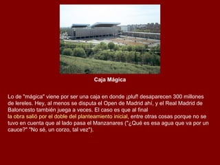 Caja Mágica Lo de "mágica" viene por ser una caja en donde ¡pluf! desaparecen 300 millones de lereles. Hey, al menos se disputa el Open de Madrid ahí, y el Real Madrid de Baloncesto también juega a veces. El caso es que al final  la obra salió por el doble del planteamiento inicial , entre otras cosas porque no se tuvo en cuenta que al lado pasa el Manzanares ("¿Qué es esa agua que va por un cauce?" "No sé, un corzo, tal vez"). 