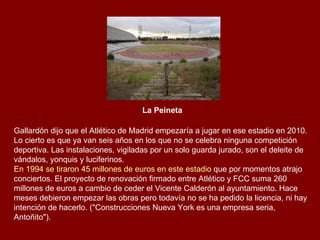 La Peineta   Gallardón dijo que el Atlético de Madrid empezaría a jugar en ese estadio en 2010. Lo cierto es que ya van seis años en los que no se celebra ninguna competición deportiva. Las instalaciones, vigiladas por un solo guarda jurado, son el deleite de vándalos, yonquis y luciferinos.  En 1994 se tiraron 45 millones de euros en este estadio  que por momentos atrajo conciertos. El proyecto de renovación firmado entre Atlético y FCC suma 260 millones de euros a cambio de ceder el Vicente Calderón al ayuntamiento. Hace meses debieron empezar las obras pero todavía no se ha pedido la licencia, ni hay intención de hacerlo. ("Construcciones Nueva York es una empresa seria, Antoñito"). 