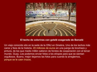 El techo de colorines con gotelé exagerado de Barceló Un viejo conocido sito en la sede de la ONU en Ginebra. Uno de los techos más caros y feos de la historia.  20 millones de euros  en una juerga de brochazo y pintura, de los que medio millón salieron de fondos de cooperación con el tercer mundo. Guay. Les podemos enviar fotos a los etíopes para que se sientan orgullosos. Bueno, mejor dejamos las fotos para cuando la arreglemos,  porque se le caen trozos . 