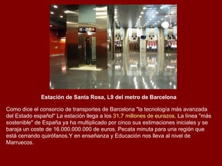 Estación de Santa Rosa, L9 del metro de Barcelona   Como dice el consorcio de transportes de Barcelona "la tecnología más avanzada del Estado español" La estación llega a los  31,7 millones de eurazos . La línea "más sostenible" de España ya ha multiplicado por cinco sus estimaciones iniciales y se baraja un coste de 16.000.000.000 de euros. Pecata minuta para una región que está cerrando quirófanos.Y en enseñanza y Educación nos lleva al nivel de Marruecos. 