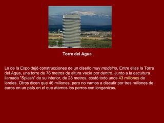 Torre del Agua   Lo de la Expo dejó construcciones de un diseño muy  modelno . Entre ellas la Torre del Agua, una torre de 76 metros de altura vacía por dentro. Junto a la escultura llamada "Splash" de su interior, de 23 metros, costó todo unos  43 millones  de lereles. Otros dicen que 46 millones, pero no vamos a discutir por tres millones de euros en un país en el que atamos los perros con longanizas. 