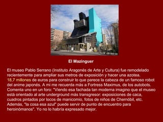 El Mazinguer   El museo Pablo Serrano (Instituto Aragonés de Arte y Cultura) fue remodelado recientemente para ampliar sus metros de exposición y hacer una azotea.  18,7 millones  de euros para construir lo que parece la cabeza de un famoso robot del anime japonés. A mi me recuerda más a Fortress Maximus, de los autobots. Comenta uno en un foro: "Viendo esa fachada tan moderna imagino que el museo está orientado al arte underground más transgresor: exposiciones de caca, cuadros pintados por locos de manicomio, fotos de niños de Chernóbil, etc. Además, "la cosa esa azul" puede servir de punto de encuentro para heroinómanos". Yo no lo habría expresado mejor. 