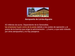 Aeropuerto de Lérida-Alguaire 42 millones de euros. Dependiente de la Generalitat,  las empresas huyen como de la peste  debido a los costes de operación y al precio de la licencia que exige la administración... y bueno, a que está rodeado por otros aeropuertos y no hay pasajeros  