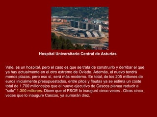 Hospital Universitario Central de Asturias   Vale, es un hospital, pero el caso es que se trata de construirlo y derribar el que ya hay actualmente en el otro extremo de Oviedo. Además, el nuevo tendrá menos plazas, pero eso sí, será más moderno. En total, de los 205 millones de euros inicialmente presupuestados, entre pitos y flautas ya se estima un coste total de 1.700 milloncejos que el nuevo ejecutivo de Cascos planea reducir a "sólo"  1.300 millones . Dicen que el PSOE lo inauguró cinco veces . Otras cinco veces que lo inaugure Cascos, ya sumarán diez. 