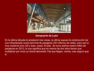 Aeropuerto de León   En la última década lo ampliaron tres veces, la última supuso la construcción de una infrautilizada nueva terminal de pasajeros ( 29 millones  de nada), pero eso sí, muy moderna (con wifi y todo, ueee). El plan  de turno estima medio millón de pasajeros en 2013, lo que significa que en menos de dos años tienen que multiplicar por cinco su actual demanda. Fijo que llegan, vamos, casi seguro que sí.  