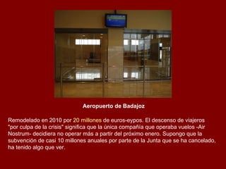 Aeropuerto de Badajoz   Remodelado en 2010 por  20 millones  de euros-eypos. El descenso de viajeros "por culpa de la crisis" significa que la única compañía que operaba vuelos -Air Nostrum- decidiera no operar más a partir del próximo enero. Supongo que la subvención de casi 10 millones anuales por parte de la Junta que se ha cancelado, ha tenido algo que ver. 