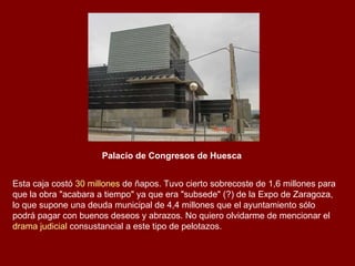 Palacio de Congresos de Huesca Esta caja costó  30 millones  de ñapos. Tuvo cierto sobrecoste de 1,6 millones para que la obra "acabara a tiempo" ya que era "subsede" (?) de la Expo de Zaragoza, lo que supone una deuda municipal de 4,4 millones que el ayuntamiento sólo podrá pagar con buenos deseos y abrazos. No quiero olvidarme de mencionar el  drama judicial  consustancial a este tipo de pelotazos. 