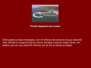 Puerto deportivo de Laredo   Entre puerto y lonja (inacabada), van  44 millones  de euros de los que caen del cielo. Revilla lo inauguró el 26 de marzo. No llegó a atracar ningún barco. Ah, espera, que no, que costó  90 millones , los 44 son la deuda sin pagar. 