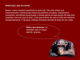 Hasta aquí, que me canso  Bueno, como muestra superficial no está mal. Tan solo añadir una recomendación culinaria para todos los políticos corruptos, empresarios mangones, periodistas lavaciruelos y demás gente de baja estofa de este país arrasado: lomo de vara al riñón. Creo que el lomo de vara al riñón les sentaría estupendamente. Y de paso, trabajos forzados durante el resto de sus vidas. Nota a los lectores : no enseñéis esto a ningún alemán, gracias. 