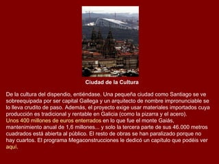 Ciudad de la Cultura   De la cultura del dispendio, entiéndase. Una pequeña ciudad como Santiago se ve sobreequipada por ser capital Gallega y un arquitecto de nombre impronunciable se lo lleva crudito de paso. Además, el proyecto exige usar materiales importados cuya producción es tradicional y rentable en Galicia (como la pizarra y el acero).  Unos 400 millones de euros enterrados  en lo que fue el monte Gaiás, mantenimiento anual de 1,6 millones... y solo la tercera parte de sus 46.000 metros cuadrados está abierta al público. El resto de obras se han paralizado porque no hay cuartos. El programa Megaconstrucciones le dedicó un capítulo que podéis ver  aquí . 