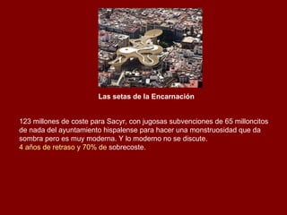 Las setas de la Encarnación   123 millones de coste para Sacyr, con jugosas subvenciones de 65 milloncitos de nada del ayuntamiento hispalense para hacer una monstruosidad que da sombra pero es muy moderna. Y lo moderno no se discute.  4 años de retraso y 70% de  sobrecoste . 