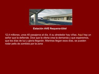 Estación AVE Requena-Utiel 12,4 millones, unos 40 pasajeros al día. A su alrededor hay viñas.  Aquí  hay un señor que la defiende. Dice que la oferta crea la demanda y que esperemos, que los días de luz y gloria llegarán. Mientras llegan esos días, se pueden rodar pelis de zombies por la zona  