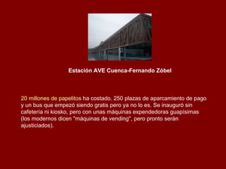 Estación AVE Cuenca-Fernando Zóbel   20 millones de papelitos  ha costado. 250 plazas de aparcamiento de pago y un bus que empezó siendo gratis pero ya no lo es. Se inauguró sin cafetería ni kiosko, pero con unas máquinas expendedoras guapísimas (los modernos dicen "máquinas de vending", pero pronto serán ajusticiados).  