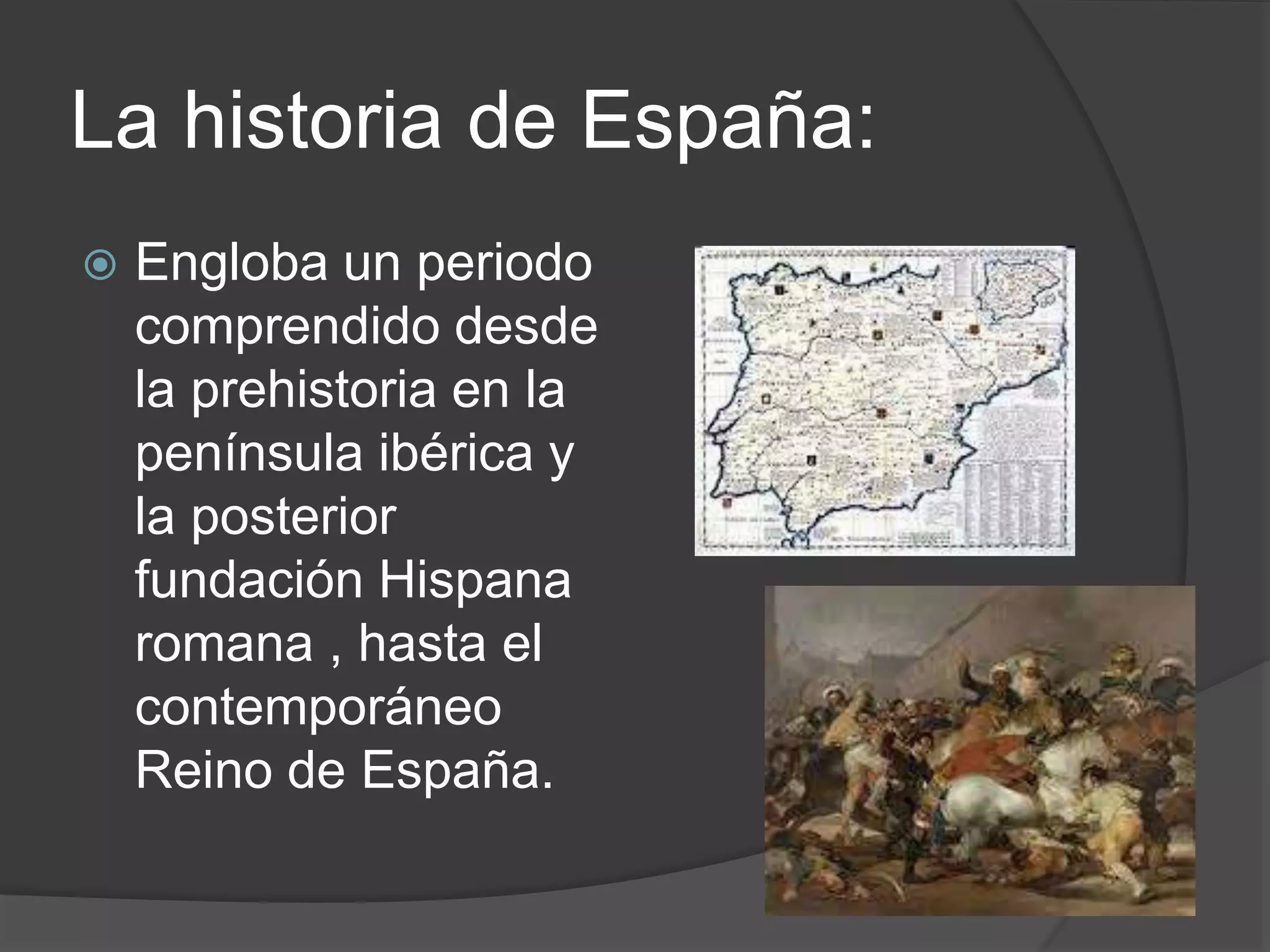 La historia de España:
Engloba un periodo
comprendido desde
la prehistoria en la
península ibérica y
la posterior
fundación Hispana
romana , hasta el
contemporáneo
Reino de España.