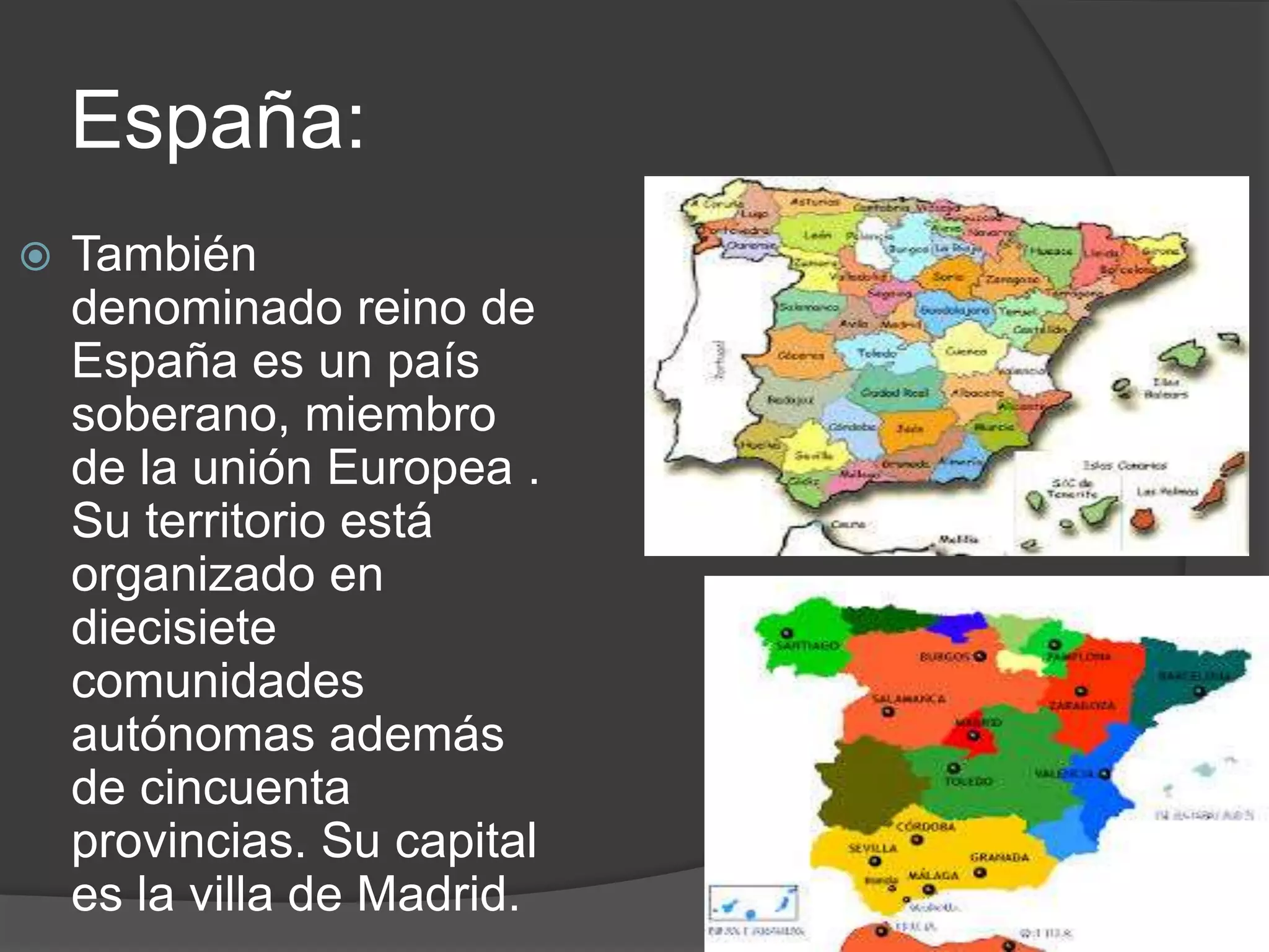 España:
También
denominado reino de
España es un país
soberano, miembro
de la unión Europea .
Su territorio está
organizado en
diecisiete
comunidades
autónomas además
de cincuenta
provincias. Su capital
es la villa de Madrid.