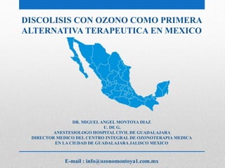 DISCOLISIS CON OZONO COMO PRIMERA
ALTERNATIVA TERAPEUTICA EN MEXICO
DR. MIGUELANGEL MONTOYA DIAZ
U. DE G.
ANESTESIOLOGO HOSPITAL CIVIL DE GUADALAJARA
DIRECTOR MEDICO DEL CENTRO INTEGRAL DE OZONOTERAPIA MEDICA
EN LA CIUDAD DE GUADALAJARA JALISCO MEXICO
E-mail : info@ozonomontoya1.com.mx
 