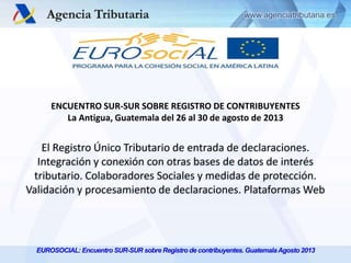 ENCUENTRO SUR-SUR SOBRE REGISTRO DE CONTRIBUYENTES
La Antigua, Guatemala del 26 al 30 de agosto de 2013

El Registro Único Tributario de entrada de declaraciones.
Integración y conexión con otras bases de datos de interés
tributario. Colaboradores Sociales y medidas de protección.
Validación y procesamiento de declaraciones. Plataformas Web

EUROSOCIAL: Encuentro SUR-SUR sobre Registro de contribuyentes. Guatemala Agosto 2013

 