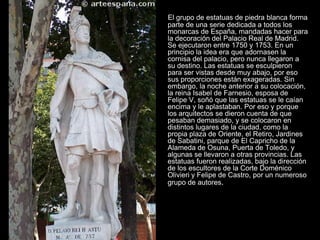 El grupo de estatuas de piedra blanca forma
parte de una serie dedicada a todos los
monarcas de España, mandadas hacer para
la decoración del Palacio Real de Madrid.
Se ejecutaron entre 1750 y 1753. En un
principio la idea era que adornasen la
cornisa del palacio, pero nunca llegaron a
su destino. Las estatuas se esculpieron
para ser vistas desde muy abajo, por eso
sus proporciones están exageradas. Sin
embargo, la noche anterior a su colocación,
la reina Isabel de Farnesio, esposa de
Felipe V, soñó que las estatuas se le caían
encima y le aplastaban. Por eso y porque
los arquitectos se dieron cuenta de que
pesaban demasiado, y se colocaron en
distintos lugares de la ciudad, como la
propia plaza de Oriente, el Retiro, Jardines
de Sabatini, parque de El Capricho de la
Alameda de Osuna, Puerta de Toledo, y
algunas se llevaron a otras provincias. Las
estatuas fueron realizadas, bajo la dirección
de los escultores de la Corte Doménico
Olivieri y Felipe de Castro, por un numeroso
grupo de autores.
 