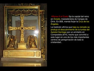 Alfonso II el Casto fija la capital del reino
    en Oviedo, trasladándola de Cangas de
    Onís. En 808, manda forjar la Cruz de los
    Ángeles.
    La tradición afirma que bajo su reinado se
    produjo el descubrimiento de la tumba del
    Apóstol Santiago por un ermitaño en
    Compostela (814), hecho que convirtió a
    este lugar en uno de los más importantes
    centros de peregrinación de toda la
    cristiandad..
.
 