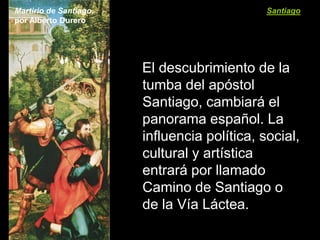 Martirio de Santiago,                         Santiago
por Alberto Durero




                        El descubrimiento de la
                        tumba del apóstol
                        Santiago, cambiará el
                        panorama español. La
                        influencia política, social,
                        cultural y artística
                        entrará por llamado
                        Camino de Santiago o
                        de la Vía Láctea.
 