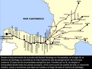 Desde el descubrimiento de la tumba del Apóstol Santiago en Compostela, en el siglo IX, el
Camino de Santiago se convirtió en la más importante ruta de peregrinación de la Europa
medieval. El paso de los innumerables peregrinos que, movidos por su fe, se dirigían a
Compostela desde todos los países europeos, sirvió como punto de partida de todo un desarrollo
artístico, social y económico que dejó sus huellas a lo largo de todo el Camino de Santiago.
 