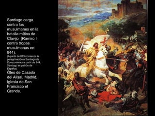 Santiago carga
contra los
musulmanes en la
batalla mítica de
Clavijo (Ramiro I
contra tropas
musulmanas en
844).
(A partir de 813 comienza la
peregrinación a Santiago de
Compostela y a partir de 844,
Santiago es patrón de
España).
Óleo de Casado
del Alisal, Madrid,
Iglesia de San
Francisco el
Grande.
 
