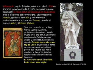 Alfonso III, rey de Asturias, muere en el año 910 en
Zamora, provocando la división de su reino entre
sus hijos: el reino astur se fracciona en tres partes
tras el gobierno del Rey Magno. El primogénito,
García, gobierna en León y los territorios
recientemente anexionados; Fruela, hereda el
núcleo astur y Ordoño, Galicia.
                     Tras una campaña en La Rioja,
                     García vuelve a Zamora,
                     probablemente enfermo, donde
                     muere en el año 914. Su hermano
                     acude desde Galicia para ser
                     ungido y coronado. Es entonces
                     cuando Ordoño se convierte en
                     rey de León, situándose al frente
                     de una nueva unidad política,
                     puesto que Fruela, que había
                     quedado al frente de Asturias,
                     reconoce la superioridad de su
                     hermano.
                     El nuevo monarca consolida
                     León como sede regia.
                                                         Estatua en Madrid (L.S. Carmona, 1750-53)
 