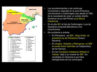 •   Los acontecimientos y las continuas
    incursiones y disputas en la zona Pirenaica
    convencieron a Carlomagno (rey desde el 768)
    de la necesidad de crear un amplio distrito
    fronterizo al sur del Pirineo (una Marca
    Hispánica).
•   En el año 801 el hijo de Carlomagno, Luis de
    Aquitania conquista Barcelona a los
    musulmanes.
•   De occidente a oriente:
      – En Pamplona , en 824, Íñigo Arista se
         proclama rey de Pamplona (futura
         Navarra).
      – En Aragón, Sobarbe y Ribargorza, en 809
         el conde Aznar Galíndez se independiza
         de los francos.
      – En los Condados Catalanes Wifredo el
         Velloso dejó a su muerte en 897 los
         condados en herencia a sus hijos
         desligándose de los carolingios.
 