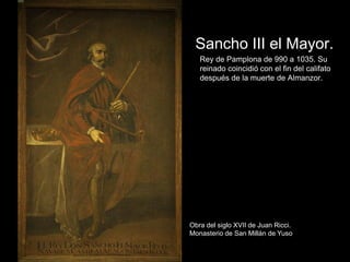Sancho III el Mayor.
   Rey de Pamplona de 990 a 1035. Su
   reinado coincidió con el fin del califato
   después de la muerte de Almanzor.




Obra del siglo XVII de Juan Ricci.
Monasterio de San Millán de Yuso
 