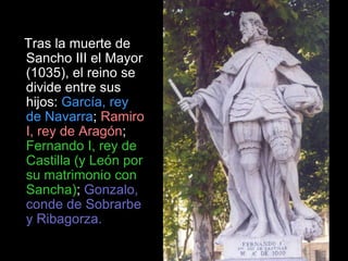 Tras la muerte de
Sancho III el Mayor
(1035), el reino se
divide entre sus
hijos: García, rey
de Navarra; Ramiro
I, rey de Aragón;
Fernando I, rey de
Castilla (y León por
su matrimonio con
Sancha); Gonzalo,
conde de Sobrarbe
y Ribagorza.
 