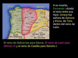 García         Alfonso VI               A su muerte,
                               Sancho I
                                           Fernando I dividió
                                           el reino entre sus
                                           hijos: Urraca fue
                                           señora de Zamora
                                           y Elvira, de Toro,
                                           dentro del reino de
                                           León.




El reino de Galicia fue para García. El reino de León para
Alfonso VI y el reino de Castilla para Sancho I.
 