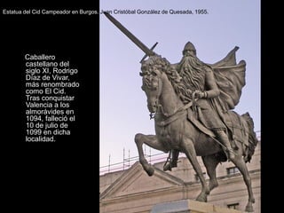 Estatua del Cid Campeador en Burgos. Juan Cristóbal González de Quesada, 1955.




        Caballero
        castellano del
        siglo XI, Rodrigo
        Díaz de Vivar,
        más renombrado
        como El Cid.
        Tras conquistar
        Valencia a los
        almorávides en
        1094, falleció el
        10 de julio de
        1099 en dicha
        localidad..
 