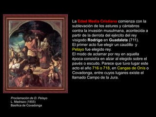 La Edad Media Cristiana comienza con la
                            sublevación de los astures y cántabros
                            contra la invasión musulmana, acontecida a
                            partir de la derrota del ejército del rey
                            visigodo Rodrigo en Guadalete (711).
                            El primer acto fue elegir un caudillo y
                            Pelayo fue elegido rey.
                            El modo de aclamar por rey en aquella
                            época consistía en alzar al elegido sobre el
                            pavés o escudo. Parece que tuvo lugar este
                            acto el año 716 o 718, en Cangas de Onís o
                            Covadonga, entre cuyos lugares existe el
                            llamado Campo de la Jura.




Proclamación de D. Pelayo
L. Madrazo (1855)
Basílica de Covadonga
 