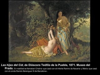 Las hijas del Cid, de Dióscoro Teófilo de la Puebla, 1871. Museo del
  Prado. En realidad se llamaban Cristina -que casó con el infante Ramiro de Navarra- y María -que casó
    con el conde Ramón Berenguer III de Barcelona-.
 