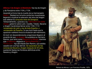 Alfonso I de Aragón el Batallador fue rey de Aragón
y de Pamplona entre 1104 y 1134.
Ascendió al trono tras la muerte de su hermanastro
Pedro I. Destacó en la lucha contra los musulmanes,
llegando a duplicar la extensión del reino de Aragón
tras obtener la conquista clave de Zaragoza.
Temporalmente, y gracias a su matrimonio con doña
Urraca, gobernó sobre León, Castilla, Toledo, Navarra
y Aragón haciéndose llamar entre 1109–1114
«emperador de León y rey de toda España» o
«emperador de España», lo que duró hasta que la
oposición nobiliaria forzó la anulación del matrimonio.
Al morir sin descendencia los aragoneses llegaron al
acuerdo de que en Aragón le sucediera su hermano
Ramiro, que reinó como Ramiro II el Monje, mientras
que en Navarra eligieron a García Ramírez, el
Restaurador, hijo del infante Don Ramiro, que estaba
casado con una hija del Cid. Se separaban así las
coronas de Navarra y Aragón después de 50 años,
quedando fijadas las fronteras definitivas entre
Navarra y Aragón.




                                                          Retrato de Alfonso I, por Francisco Pradilla, 1879.
 